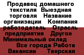 Продавец домашнего текстиля. Выездная торговля › Название организации ­ Компания-работодатель › Отрасль предприятия ­ Другое › Минимальный оклад ­ 17 000 - Все города Работа » Вакансии   . Тверская обл.,Нелидово г.